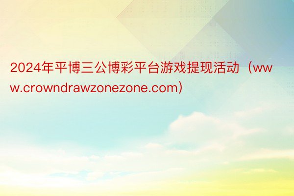 2024年平博三公博彩平台游戏提现活动（www.crowndrawzonezone.com）