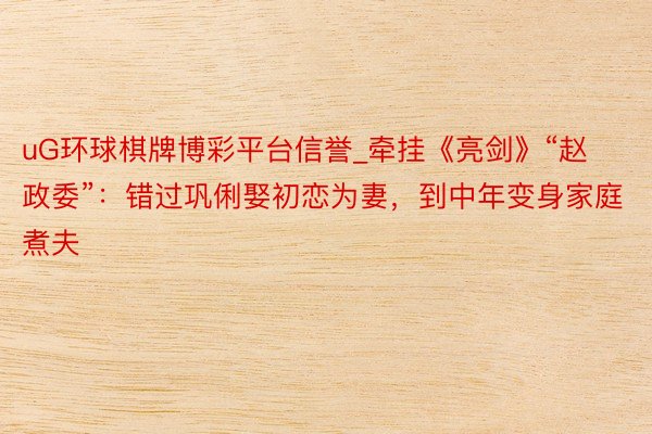 uG环球棋牌博彩平台信誉_牵挂《亮剑》“赵政委”：错过巩俐娶初恋为妻，到中年变身家庭煮夫