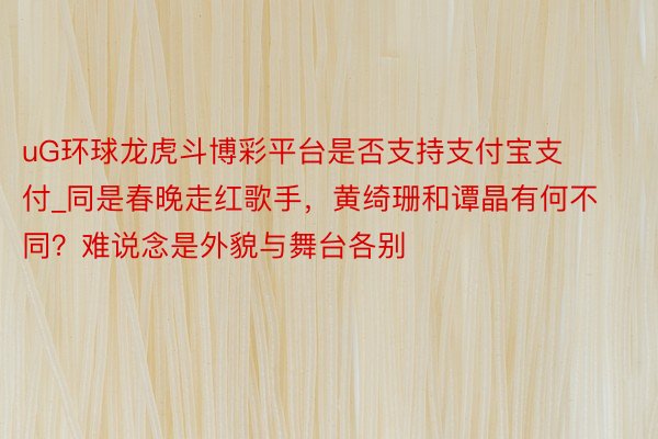 uG环球龙虎斗博彩平台是否支持支付宝支付_同是春晚走红歌手，黄绮珊和谭晶有何不同？难说念是外貌与舞台各别