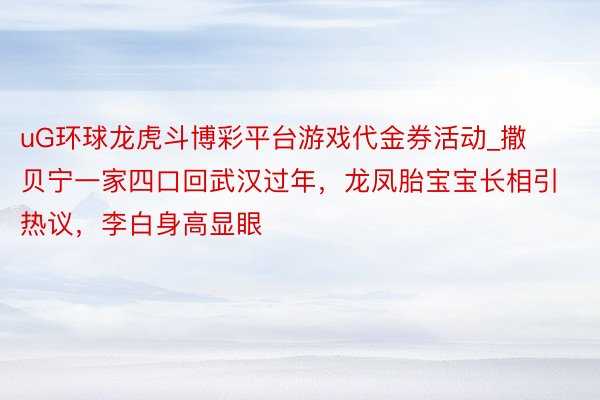 uG环球龙虎斗博彩平台游戏代金券活动_撒贝宁一家四口回武汉过年，龙凤胎宝宝长相引热议，李白身高显眼