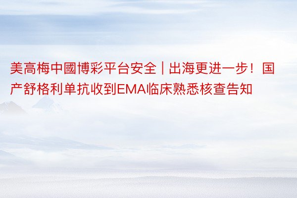 美高梅中國博彩平台安全 | 出海更进一步！国产舒格利单抗收到EMA临床熟悉核查告知