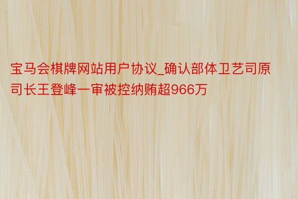 宝马会棋牌网站用户协议_确认部体卫艺司原司长王登峰一审被控纳贿超966万