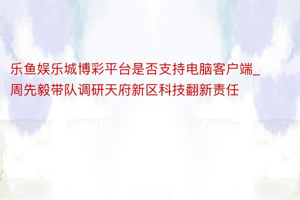 乐鱼娱乐城博彩平台是否支持电脑客户端_周先毅带队调研天府新区科技翻新责任