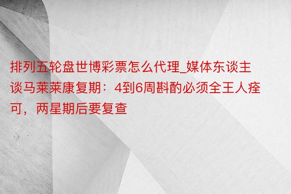 排列五轮盘世博彩票怎么代理_媒体东谈主谈马莱莱康复期：4到6周斟酌必须全王人痊可，两星期后要复查