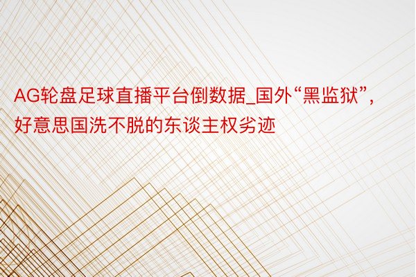 AG轮盘足球直播平台倒数据_国外“黑监狱”，好意思国洗不脱的东谈主权劣迹