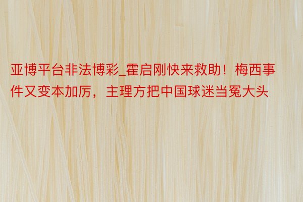 亚博平台非法博彩_霍启刚快来救助！梅西事件又变本加厉，主理方把中国球迷当冤大头