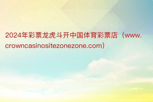 2024年彩票龙虎斗开中国体育彩票店（www.crowncasinositezonezone.com）