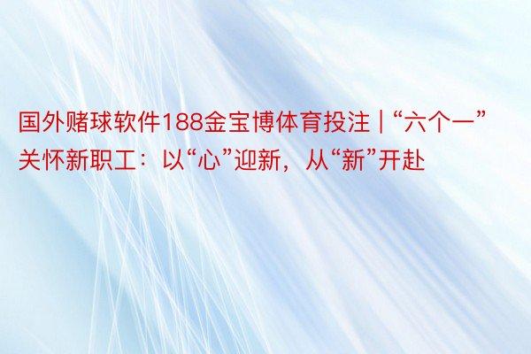 国外赌球软件188金宝博体育投注 | “六个一”关怀新职工：以“心”迎新，从“新”开赴