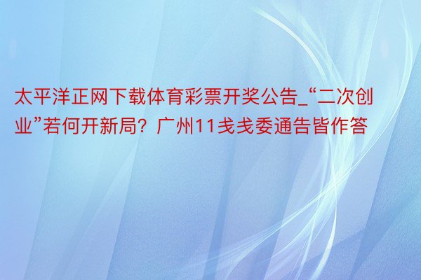 太平洋正网下载体育彩票开奖公告_“二次创业”若何开新局？广州11戋戋委通告皆作答