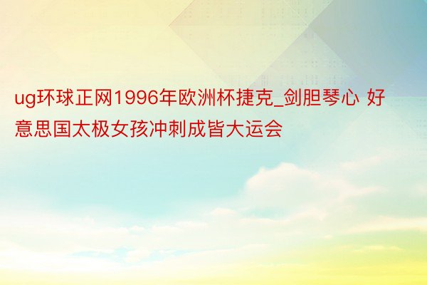 ug环球正网1996年欧洲杯捷克_剑胆琴心 好意思国太极女孩冲刺成皆大运会