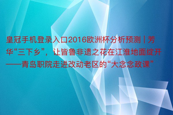 皇冠手机登录入口2016欧洲杯分析预测 | 芳华“三下乡”，让皆鲁非遗之花在江淮地面绽开——青岛职院走进改动老区的“大念念政课”