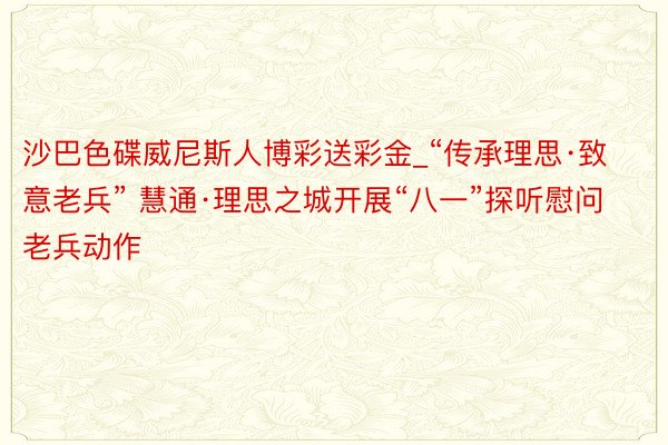 沙巴色碟威尼斯人博彩送彩金_“传承理思·致意老兵” 慧通·理思之城开展“八一”探听慰问老兵动作