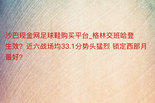 沙巴现金网足球鞋购买平台_格林交班哈登生效？近六战场均33.1分势头猛烈 锁定西部月最好？