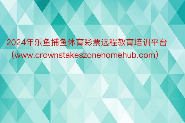 2024年乐鱼捕鱼体育彩票远程教育培训平台（www.crownstakeszonehomehub.com）