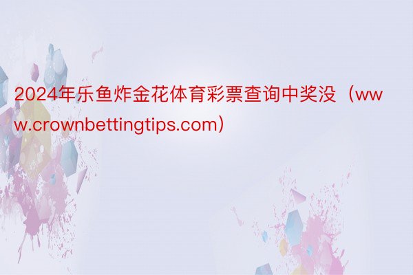 2024年乐鱼炸金花体育彩票查询中奖没（www.crownbettingtips.com）