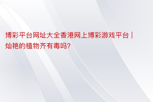 博彩平台网址大全香港网上博彩游戏平台 | 灿艳的植物齐有毒吗？