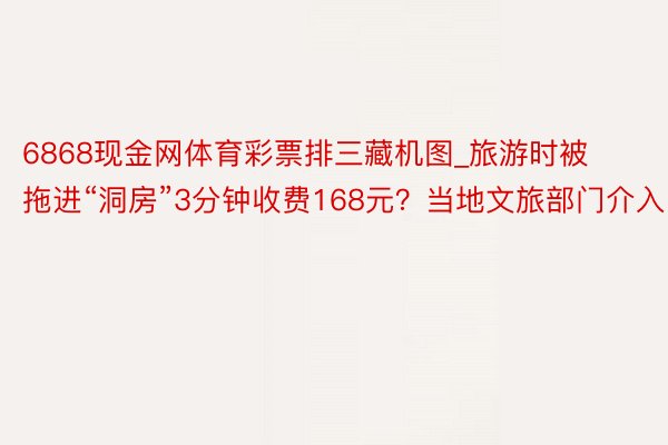 6868现金网体育彩票排三藏机图_旅游时被拖进“洞房”3分钟收费168元？当地文旅部门介入