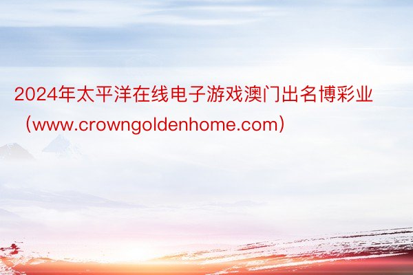 2024年太平洋在线电子游戏澳门出名博彩业（www.crowngoldenhome.com）