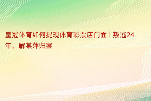 皇冠体育如何提现体育彩票店门面 | 叛逃24年，解某萍归案