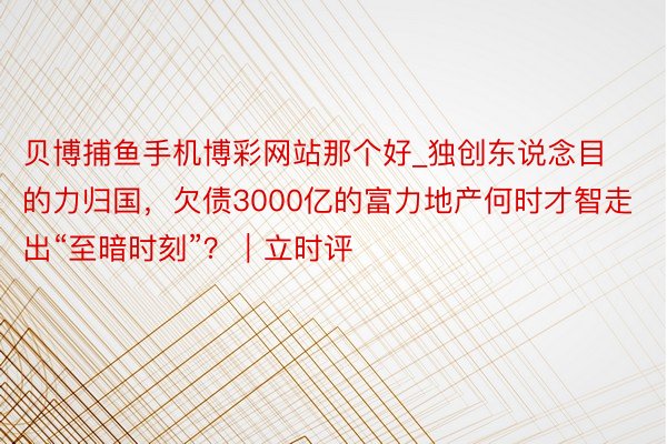 贝博捕鱼手机博彩网站那个好_独创东说念目的力归国，欠债3000亿的富力地产何时才智走出“至暗时刻”？｜立时评