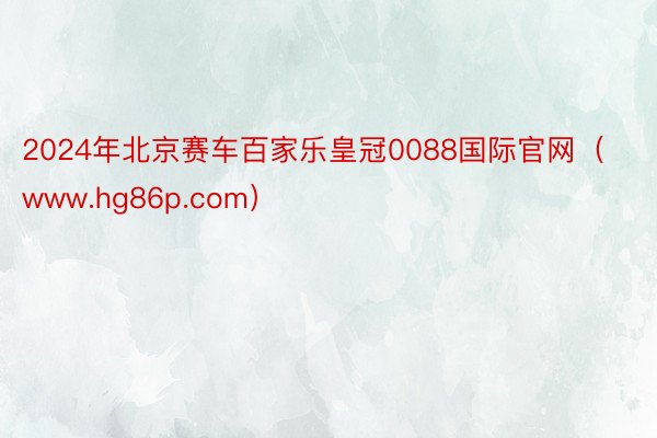 2024年北京赛车百家乐皇冠0088国际官网（www.hg86p.com）