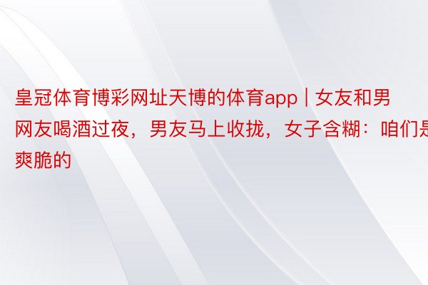 皇冠体育博彩网址天博的体育app | 女友和男网友喝酒过夜，男友马上收拢，女子含糊：咱们是爽脆的