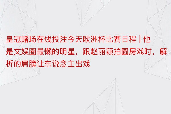 皇冠赌场在线投注今天欧洲杯比赛日程 | 他是文娱圈最懒的明星，跟赵丽颖拍圆房戏时，解析的肩膀让东说念主出戏