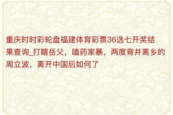 重庆时时彩轮盘福建体育彩票36选七开奖结果查询_打瞎岳父，嗑药家暴，两度背井离乡的周立波，离开中国后如何了