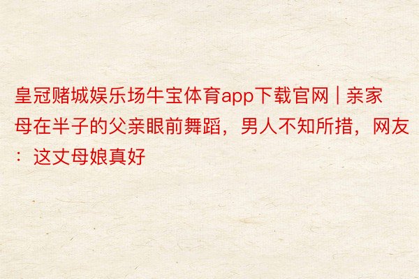 皇冠赌城娱乐场牛宝体育app下载官网 | 亲家母在半子的父亲眼前舞蹈，男人不知所措，网友：这丈母娘真好