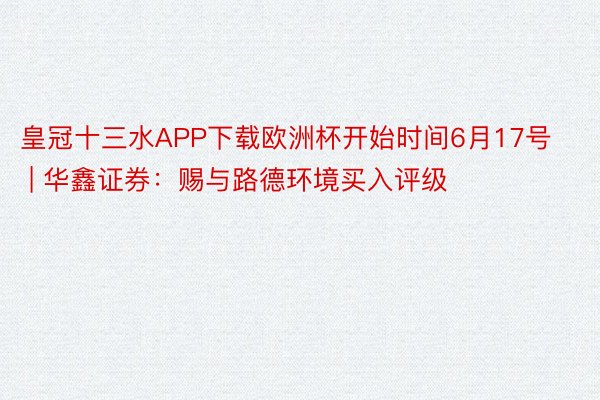 皇冠十三水APP下载欧洲杯开始时间6月17号 | 华鑫证券：赐与路德环境买入评级