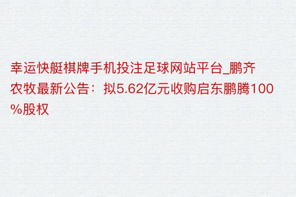 幸运快艇棋牌手机投注足球网站平台_鹏齐农牧最新公告：拟5.62亿元收购启东鹏腾100%股权