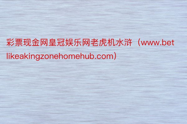 彩票现金网皇冠娱乐网老虎机水浒（www.betlikeakingzonehomehub.com）