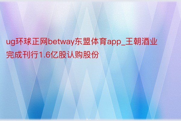 ug环球正网betway东盟体育app_王朝酒业完成刊行1.6亿股认购股份