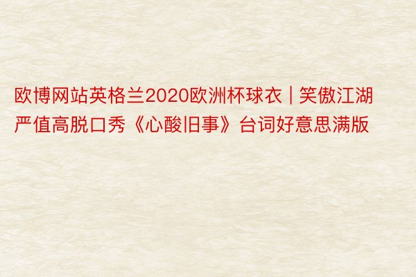 欧博网站英格兰2020欧洲杯球衣 | 笑傲江湖严值高脱口秀《心酸旧事》台词好意思满版