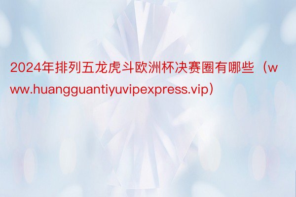 2024年排列五龙虎斗欧洲杯决赛圈有哪些（www.huangguantiyuvipexpress.vip）