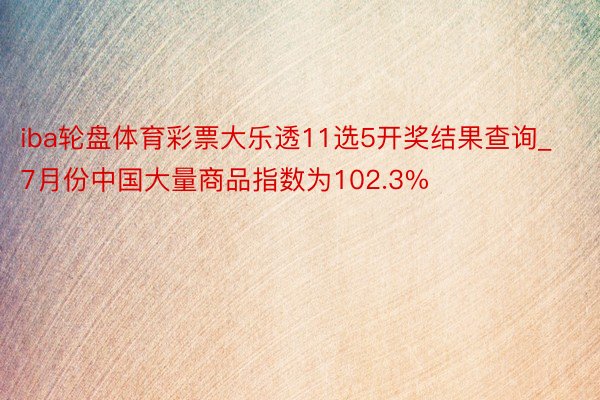 iba轮盘体育彩票大乐透11选5开奖结果查询_7月份中国大量商品指数为102.3%