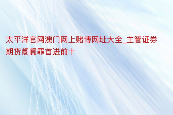 太平洋官网澳门网上赌博网址大全_主管证券期货阛阓罪首进前十