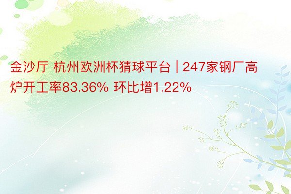 金沙厅 杭州欧洲杯猜球平台 | 247家钢厂高炉开工率83.36% 环比增1.22%