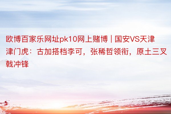 欧博百家乐网址pk10网上赌博 | 国安VS天津津门虎：古加搭档李可，张稀哲领衔，原土三叉戟冲锋