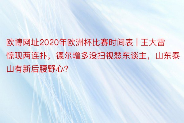 欧博网址2020年欧洲杯比赛时间表 | 王大雷惊现两连扑，德尔增多没扫视愁东谈主，山东泰山有新后腰野心？