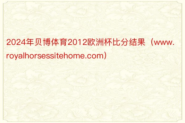 2024年贝博体育2012欧洲杯比分结果（www.royalhorsessitehome.com）