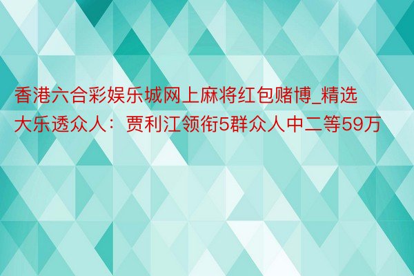 香港六合彩娱乐城网上麻将红包赌博_精选大乐透众人：贾利江领衔5群众人中二等59万