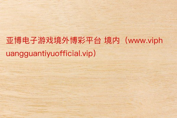 亚博电子游戏境外博彩平台 境内（www.viphuangguantiyuofficial.vip）