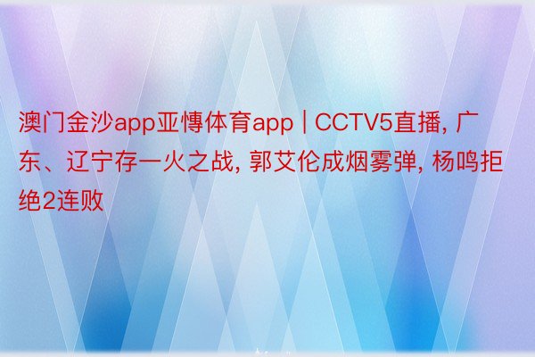 澳门金沙app亚慱体育app | CCTV5直播, 广东、辽宁存一火之战, 郭艾伦成烟雾弹, 杨鸣拒绝2连败