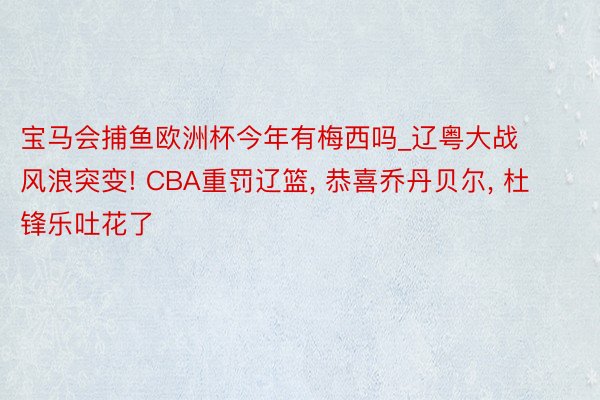 宝马会捕鱼欧洲杯今年有梅西吗_辽粤大战风浪突变! CBA重罚辽篮, 恭喜乔丹贝尔, 杜锋乐吐花了