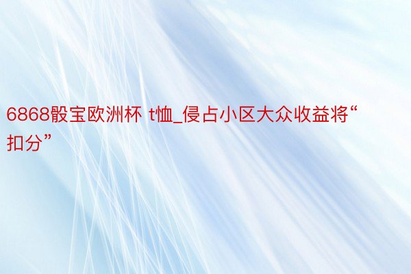 6868骰宝欧洲杯 t恤_侵占小区大众收益将“扣分”