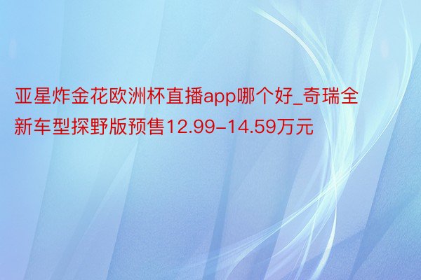 亚星炸金花欧洲杯直播app哪个好_奇瑞全新车型探野版预售12.99-14.59万元