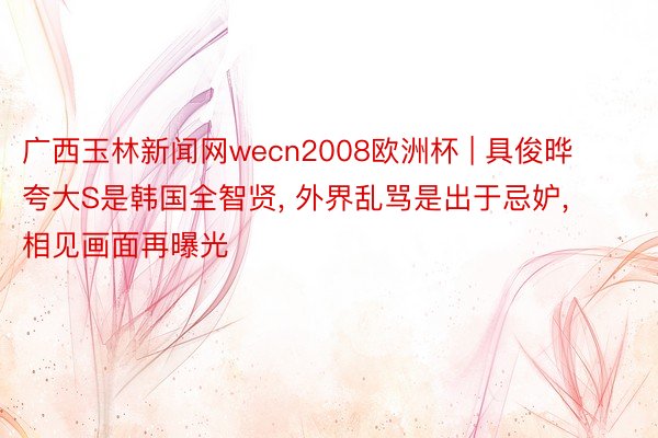 广西玉林新闻网wecn2008欧洲杯 | 具俊晔夸大S是韩国全智贤， 外界乱骂是出于忌妒， 相见画面再曝光