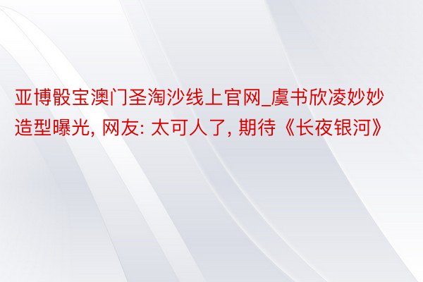 亚博骰宝澳门圣淘沙线上官网_虞书欣凌妙妙造型曝光, 网友: 太可人了, 期待《长夜银河》