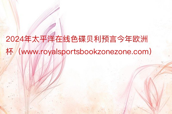 2024年太平洋在线色碟贝利预言今年欧洲杯（www.royalsportsbookzonezone.com）